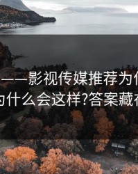 17c网站——影视传媒推荐为什么忽然变悄悄为什么会这样?答案藏在收藏夹