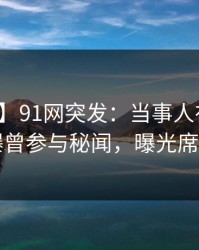 【爆料】91网突发：当事人在午休时间被曝曾参与秘闻，曝光席卷全网