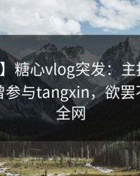 【爆料】糖心vlog突发：主持人在深夜被曝曾参与tangxin，欲罢不能席卷全网
