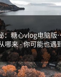 冷门揭秘：糖心vlog电脑版…它的流量从哪来 - 你可能也遇到过