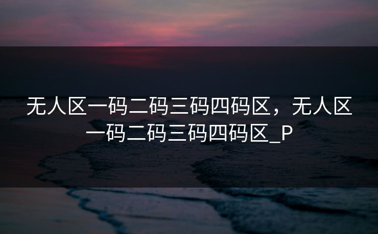 无人区一码二码三码四码区,无人区一码二码三码四码区_P 无人区一码二码三码四码区,无人区一码二码三码四码区_P