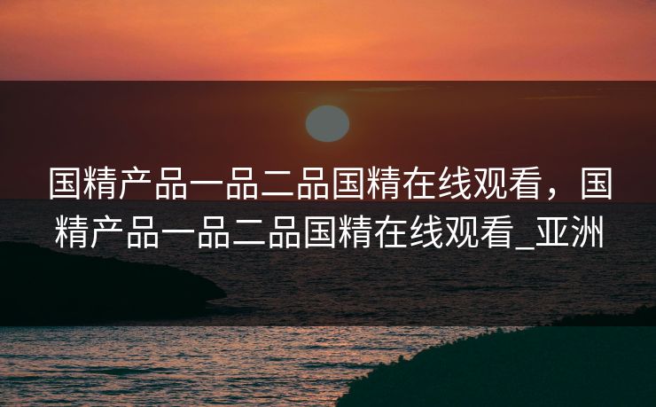 国精产品一品二品国精在线观看，国精产品一品二品国精在线观看_亚洲