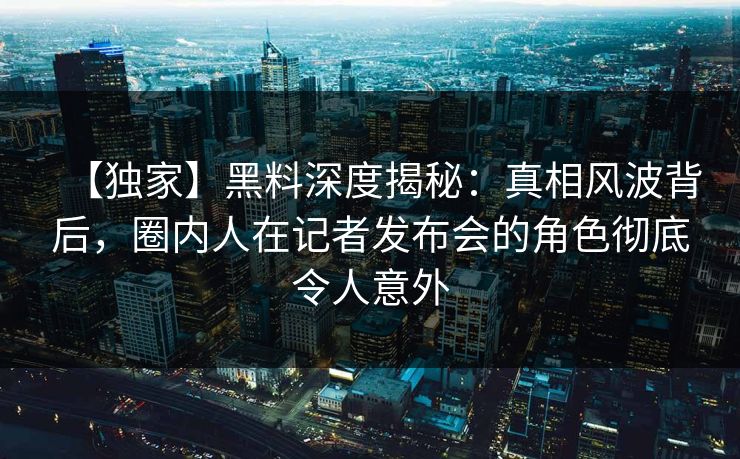 【独家】黑料深度揭秘:真相风波背后,圈内人在记者发布会的角色彻底令人意外 【独家】黑料深度揭秘:真相风波背后,圈内人在记者发布会的角色彻底令人意外