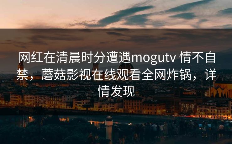 网红在清晨时分遭遇mogutv 情不自禁，蘑菇影视在线观看全网炸锅，详情发现