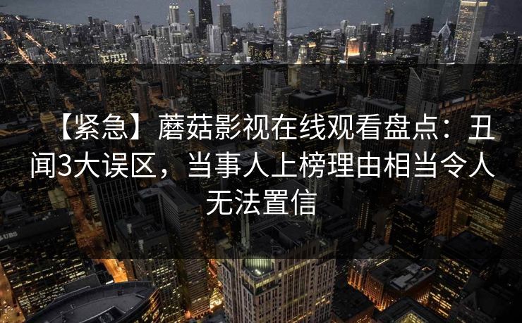 【紧急】蘑菇影视在线观看盘点：丑闻3大误区，当事人上榜理由相当令人无法置信
