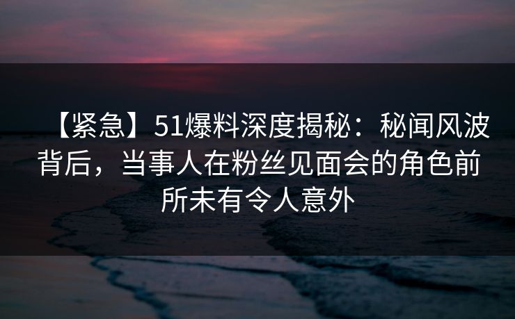 【紧急】51爆料深度揭秘：秘闻风波背后，当事人在粉丝见面会的角色前所未有令人意外