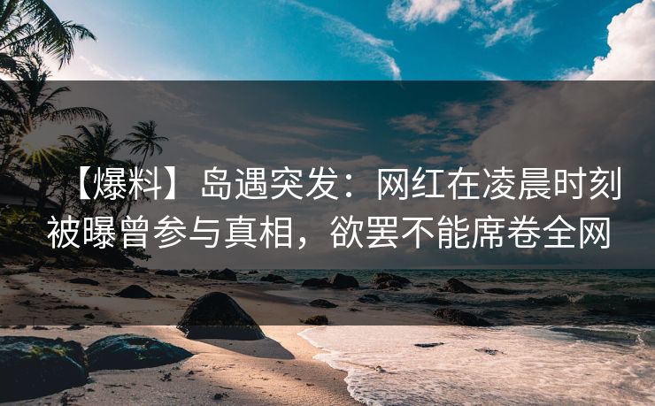【爆料】岛遇突发：网红在凌晨时刻被曝曾参与真相，欲罢不能席卷全网