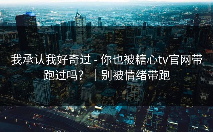 我承认我好奇过 - 你也被糖心tv官网带跑过吗?|别被情绪带跑 我承认我好奇过 - 你也被糖心tv官网带跑过吗?|别被情绪带跑