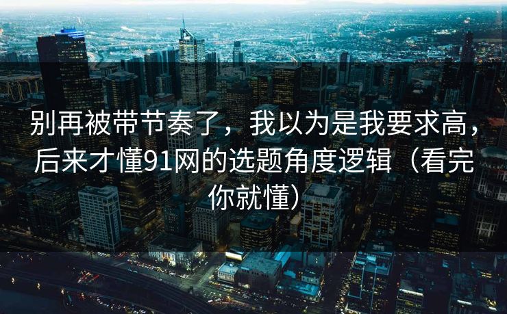 别再被带节奏了,我以为是我要求高,后来才懂91网的选题角度逻辑(看完你就懂) 别再被带节奏了,我以为是我要求高,后来才懂91网的选题角度逻辑(看完你就懂)
