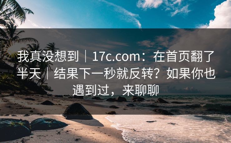 我真没想到｜17c.com：在首页翻了半天｜结果下一秒就反转？如果你也遇到过，来聊聊