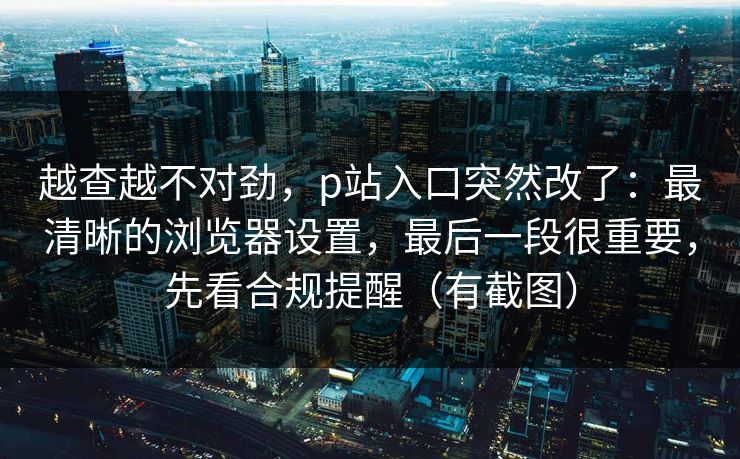 越查越不对劲，p站入口突然改了：最清晰的浏览器设置，最后一段很重要，先看合规提醒（有截图）