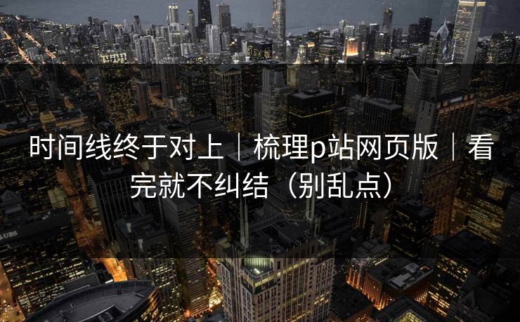 时间线终于对上｜梳理p站网页版｜看完就不纠结（别乱点）