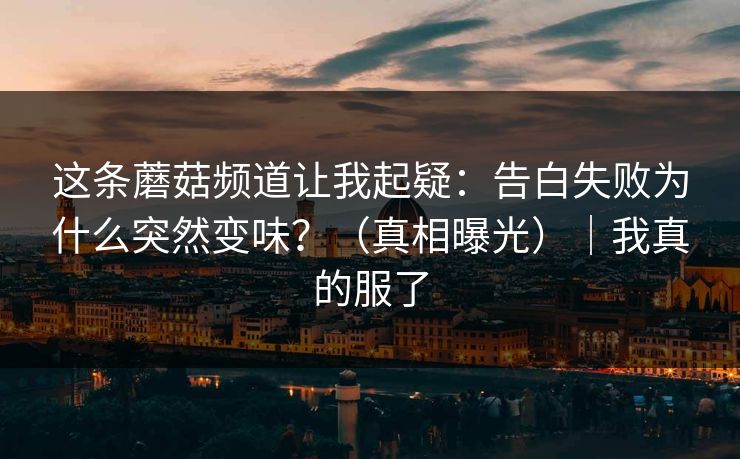 这条蘑菇频道让我起疑：告白失败为什么突然变味？（真相曝光）｜我真的服了