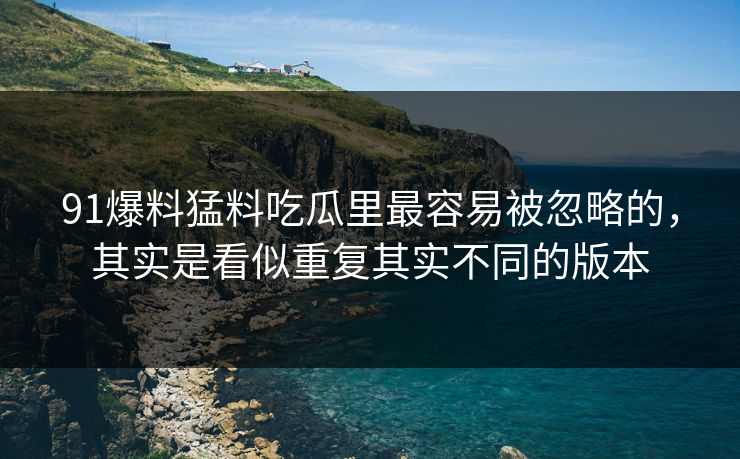 91爆料猛料吃瓜里最容易被忽略的，其实是看似重复其实不同的版本