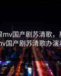 星空无限mv国产剧苏清歌，星空无限mv国产剧苏清歌办演着