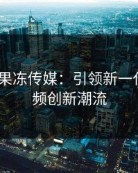 国产MV果冻传媒：引领新一代音乐视频创新潮流