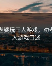 怎么劝老婆玩三人游戏，劝老婆玩三人游戏口述