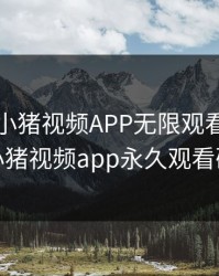 罗志祥小猪视频APP无限观看，罗志祥小猪视频app永久观看破解
