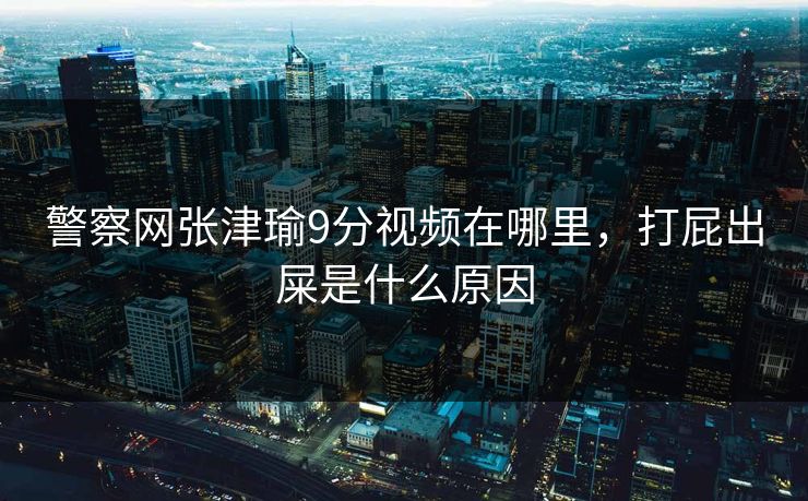 警察网张津瑜9分视频在哪里,打屁出屎是什么原因 警察网张津瑜9分视频在哪里,打屁出屎是什么原因