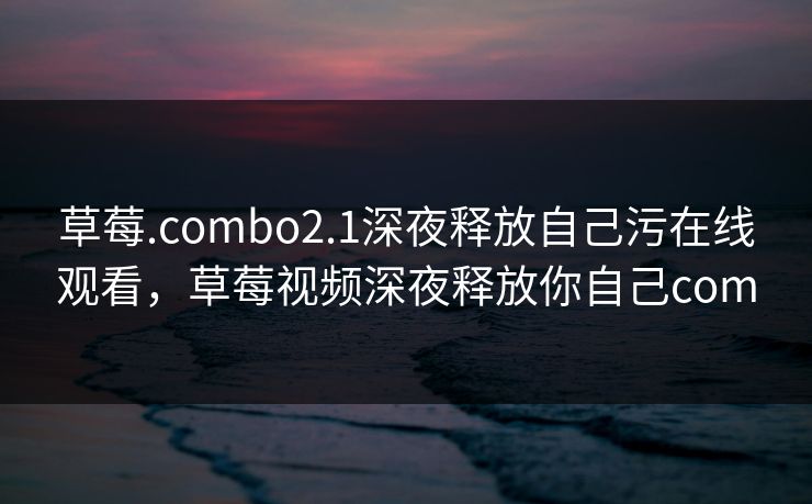 草莓.combo2.1深夜释放自己污在线观看,草莓视频深夜释放你自己com 草莓.combo2.1深夜释放自己污在线观看,草莓视频深夜释放你自己com