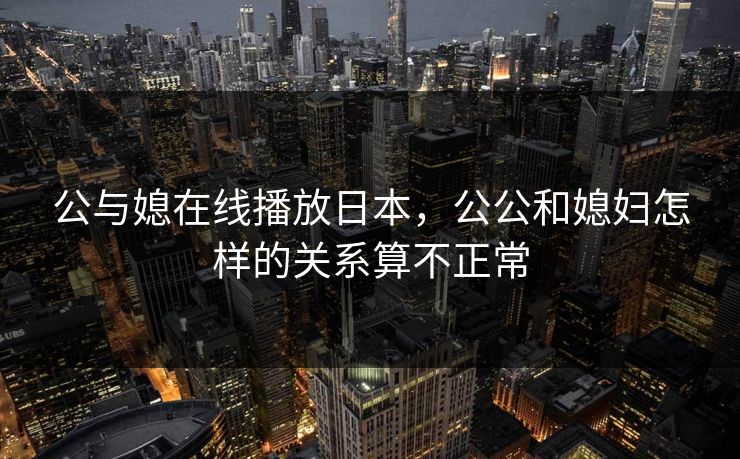 公与媳在线播放日本,公公和媳妇怎样的关系算不正常 公与媳在线播放日本,公公和媳妇怎样的关系算不正常