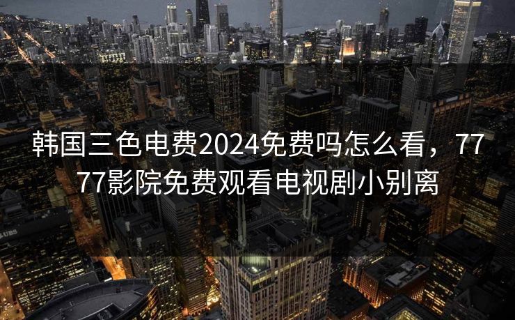 韩国三色电费2024免费吗怎么看,7777影院免费观看电视剧小别离 韩国三色电费2024免费吗怎么看,7777影院免费观看电视剧小别离