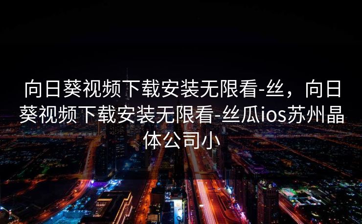 向日葵视频下载安装无限看-丝,向日葵视频下载安装无限看-丝瓜ios苏州晶体公司小 向日葵视频下载安装无限看-丝,向日葵视频下载安装无限看-丝瓜ios苏州晶体公司小