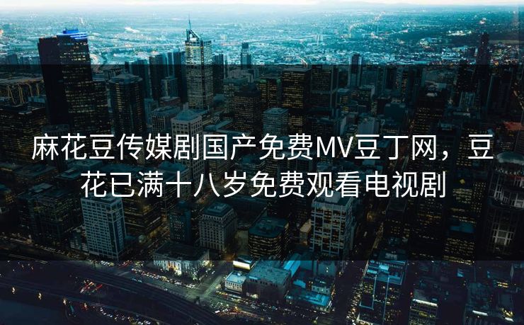 麻花豆传媒剧国产免费MV豆丁网,豆花已满十八岁免费观看电视剧 麻花豆传媒剧国产免费MV豆丁网,豆花已满十八岁免费观看电视剧