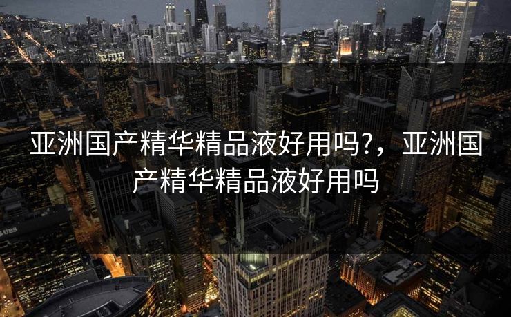 亚洲国产精华精品液好用吗?，亚洲国产精华精品液好用吗