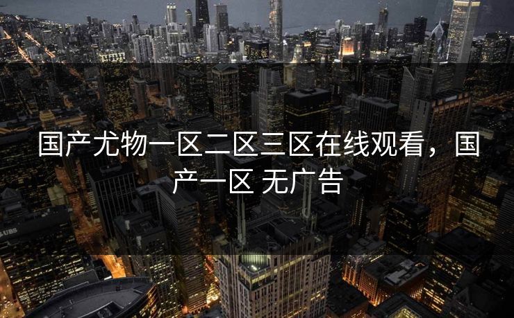 国产尤物一区二区三区在线观看,国产一区 无广告 国产尤物一区二区三区在线观看,国产一区 无广告