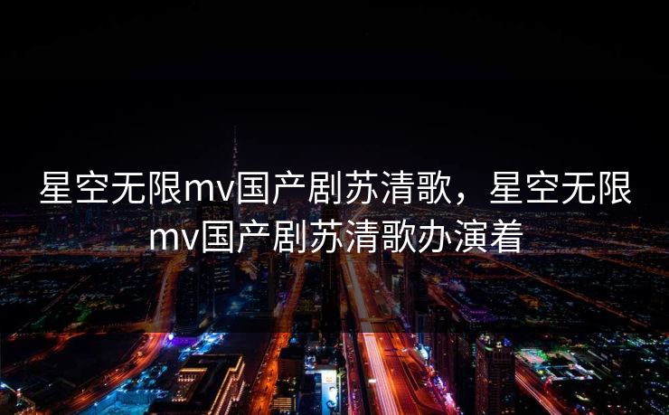 星空无限mv国产剧苏清歌,星空无限mv国产剧苏清歌办演着 星空无限mv国产剧苏清歌,星空无限mv国产剧苏清歌办演着