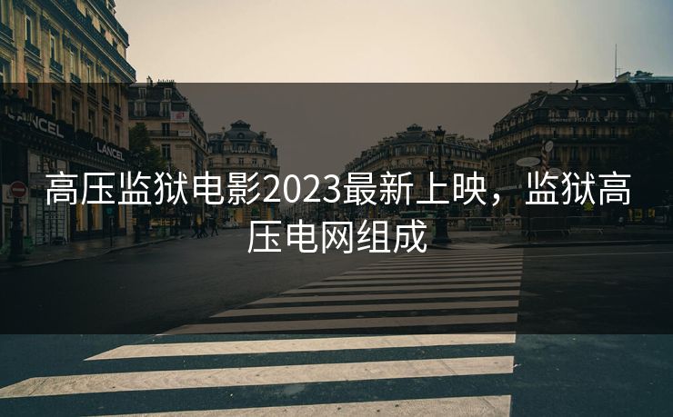 高压监狱电影2023最新上映,监狱高压电网组成 高压监狱电影2023最新上映,监狱高压电网组成