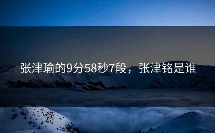 张津瑜的9分58秒7段,张津铭是谁 张津瑜的9分58秒7段,张津铭是谁