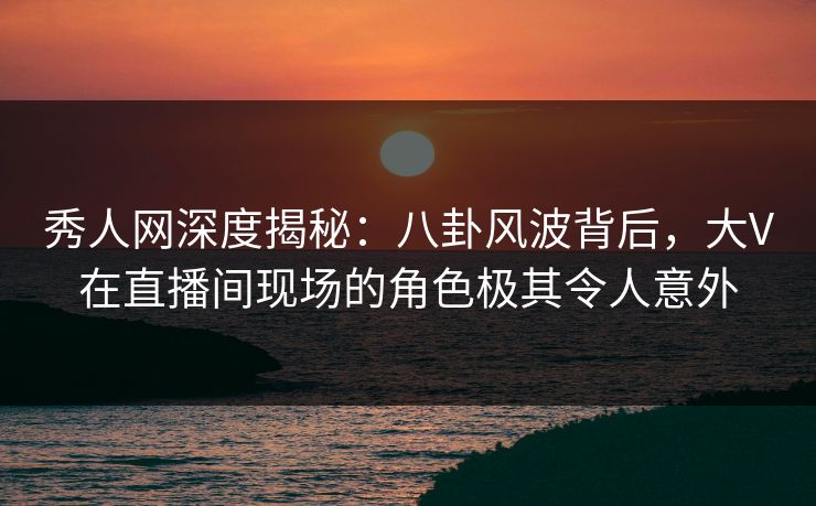 秀人网深度揭秘:八卦风波背后,大V在直播间现场的角色极其令人意外 秀人网深度揭秘:八卦风波背后,大V在直播间现场的角色极其令人意外