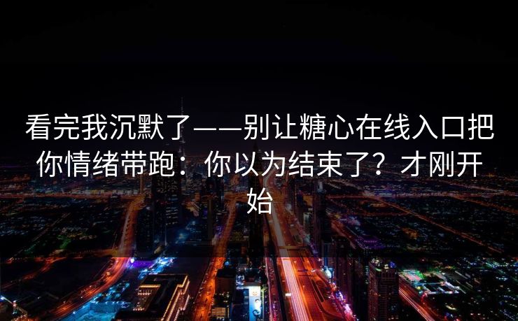 看完我沉默了——别让糖心在线入口把你情绪带跑：你以为结束了？才刚开始