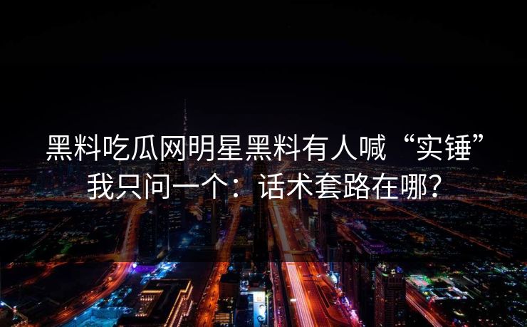 黑料吃瓜网明星黑料有人喊“实锤”我只问一个:话术套路在哪? 黑料吃瓜网明星黑料有人喊“实锤”我只问一个:话术套路在哪?